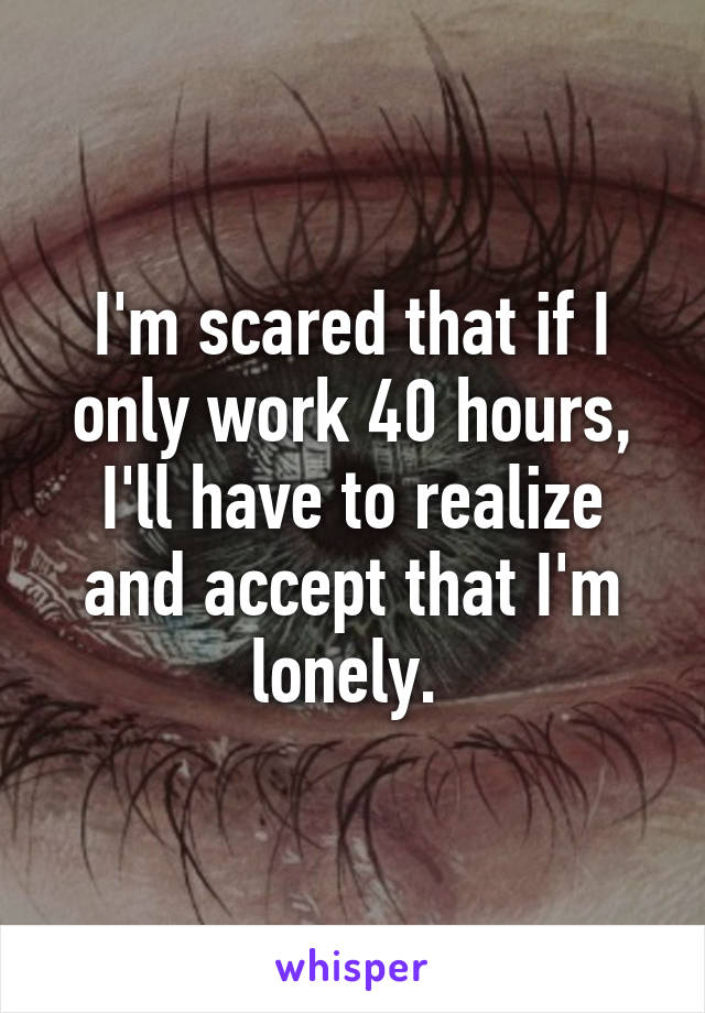 I'm scared that if I only work 40 hours, I'll have to realize and accept that I'm lonely. 