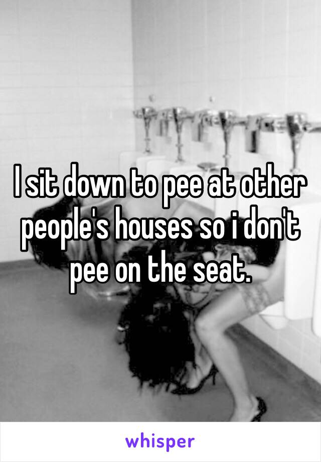 I sit down to pee at other people's houses so i don't pee on the seat.