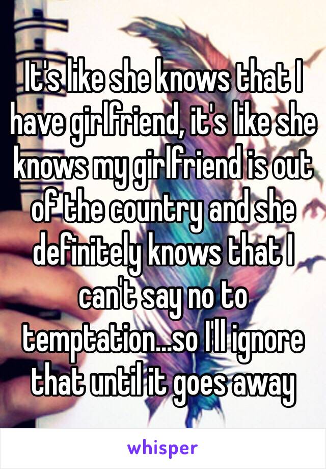 It's like she knows that I have girlfriend, it's like she knows my girlfriend is out of the country and she definitely knows that I can't say no to temptation...so I'll ignore that until it goes away 