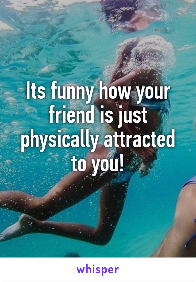 Its funny how your friend is just physically attracted to you!

