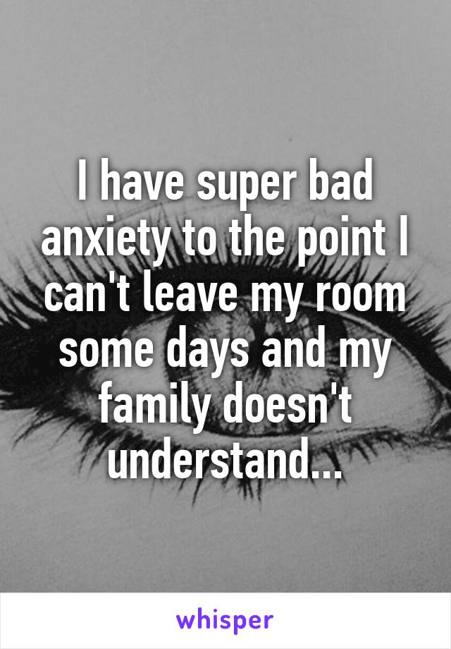 I have super bad anxiety to the point I can't leave my room some days and my family doesn't understand...