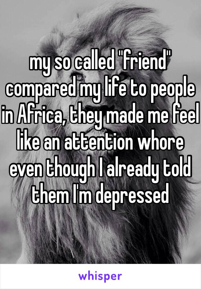 my so called "friend" compared my life to people in Africa, they made me feel like an attention whore even though I already told them I'm depressed