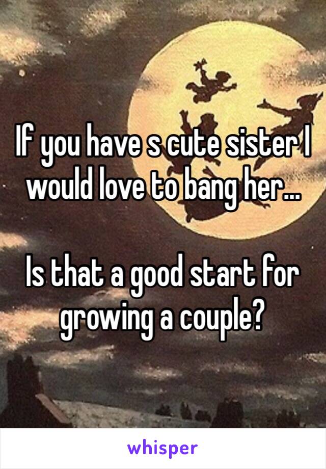 If you have s cute sister I would love to bang her...

Is that a good start for growing a couple?