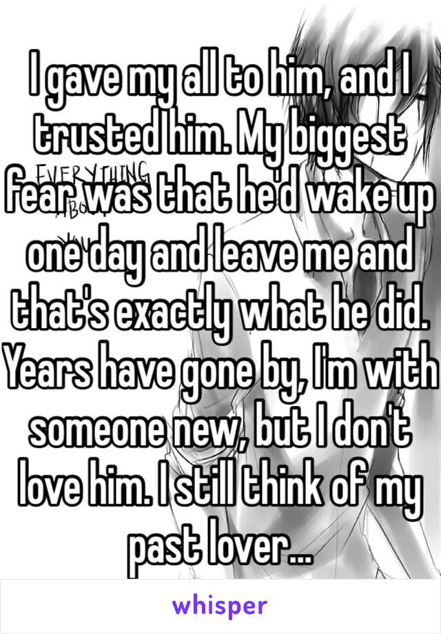 I gave my all to him, and I trusted him. My biggest fear was that he'd wake up one day and leave me and that's exactly what he did. Years have gone by, I'm with someone new, but I don't love him. I still think of my past lover...