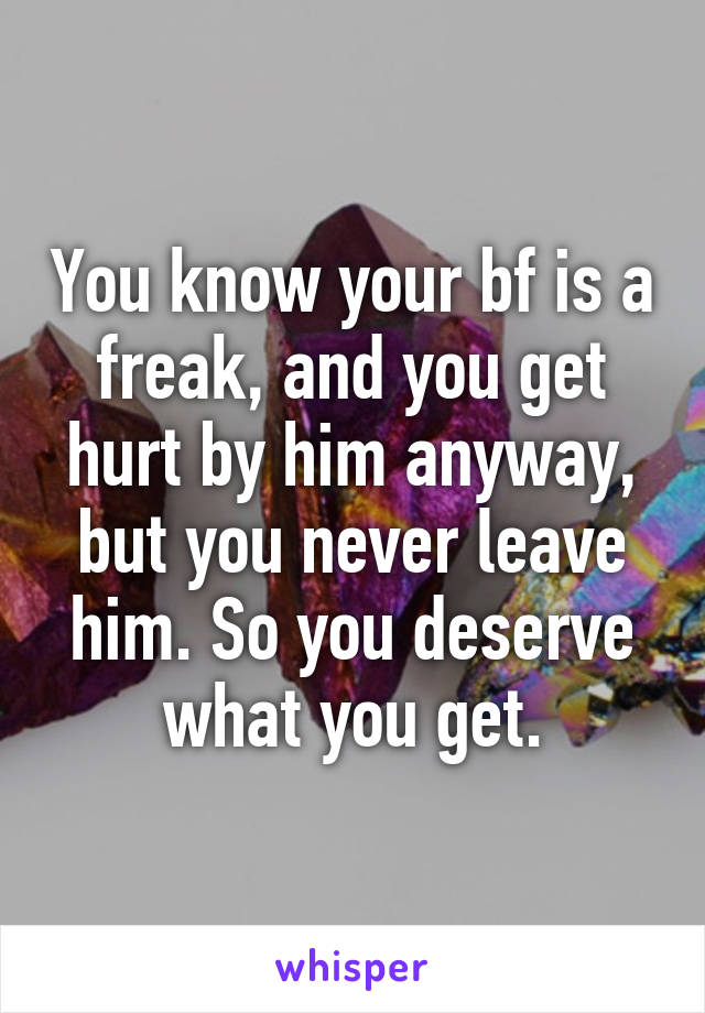 You know your bf is a freak, and you get hurt by him anyway, but you never leave him. So you deserve what you get.