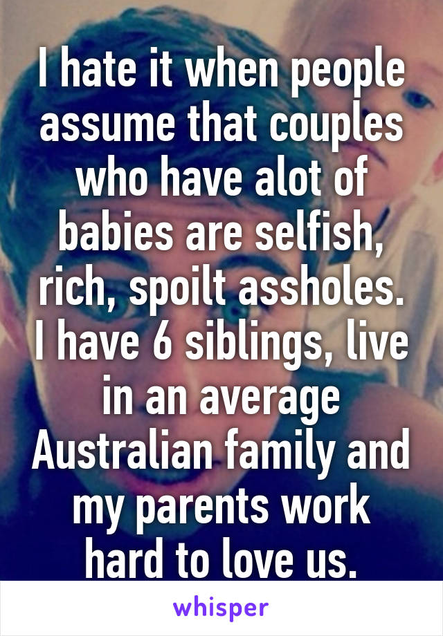 I hate it when people assume that couples who have alot of babies are selfish, rich, spoilt assholes. I have 6 siblings, live in an average Australian family and my parents work hard to love us.