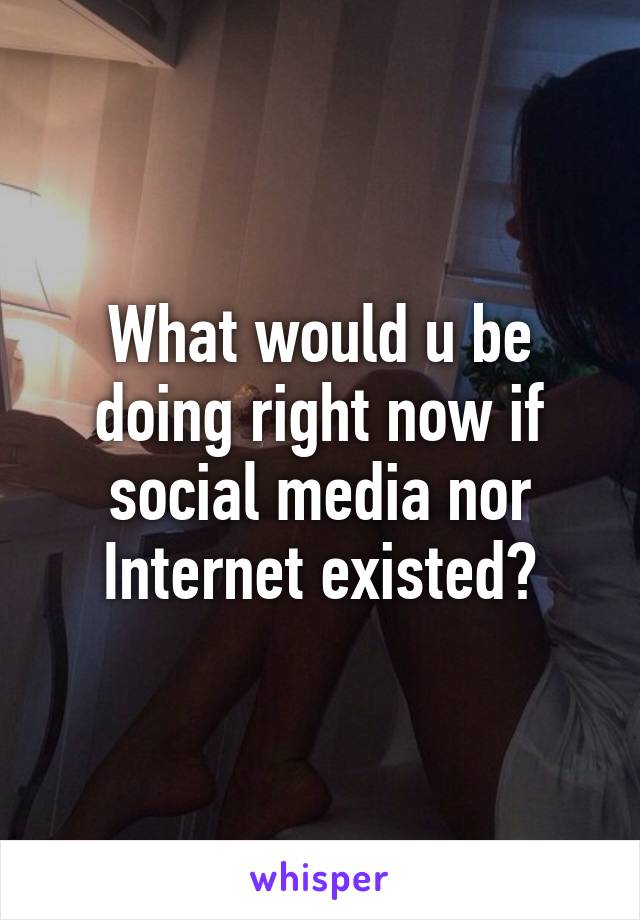 What would u be doing right now if social media nor Internet existed?