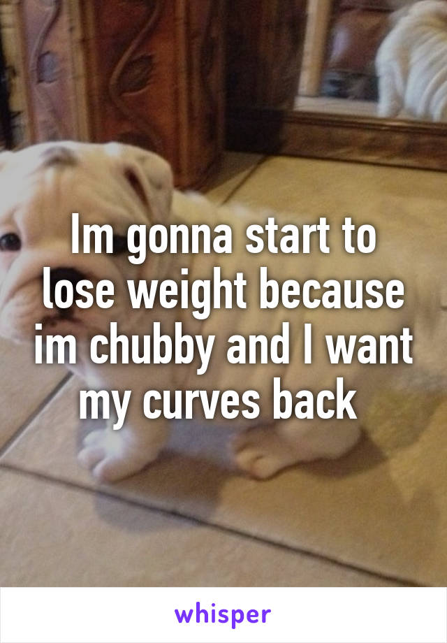 Im gonna start to lose weight because im chubby and I want my curves back 