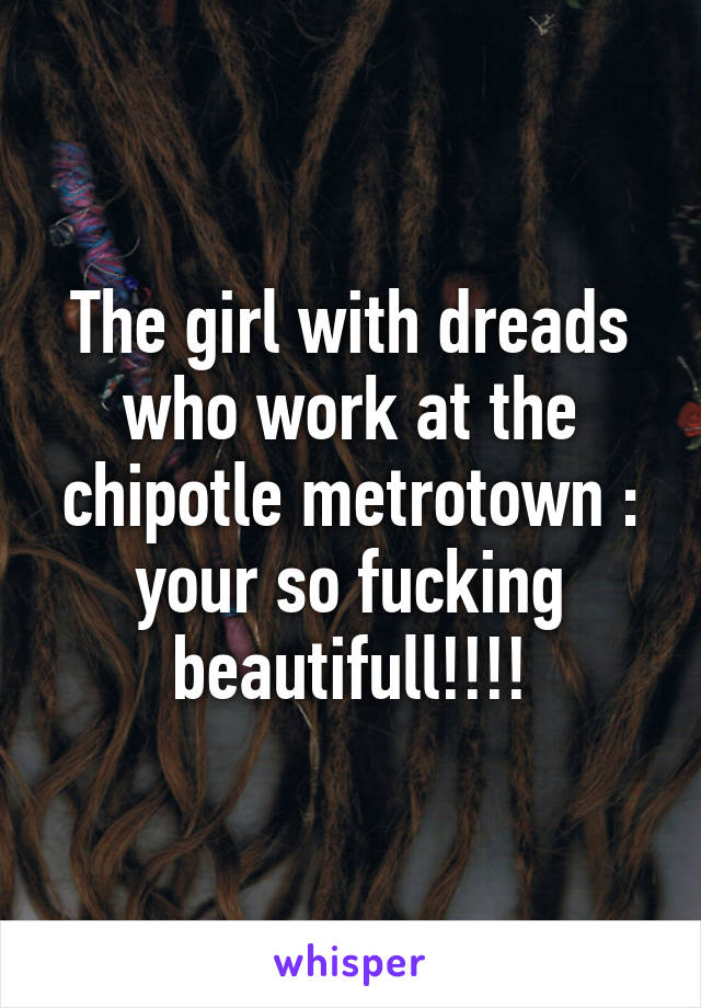 The girl with dreads who work at the chipotle metrotown : your so fucking beautifull!!!!