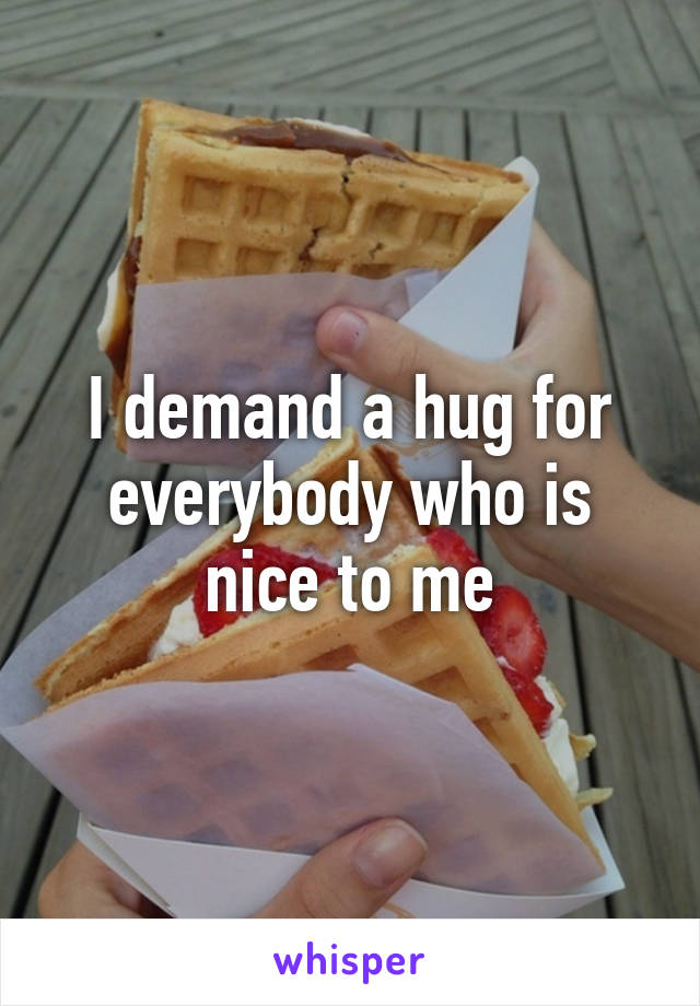 I demand a hug for everybody who is nice to me