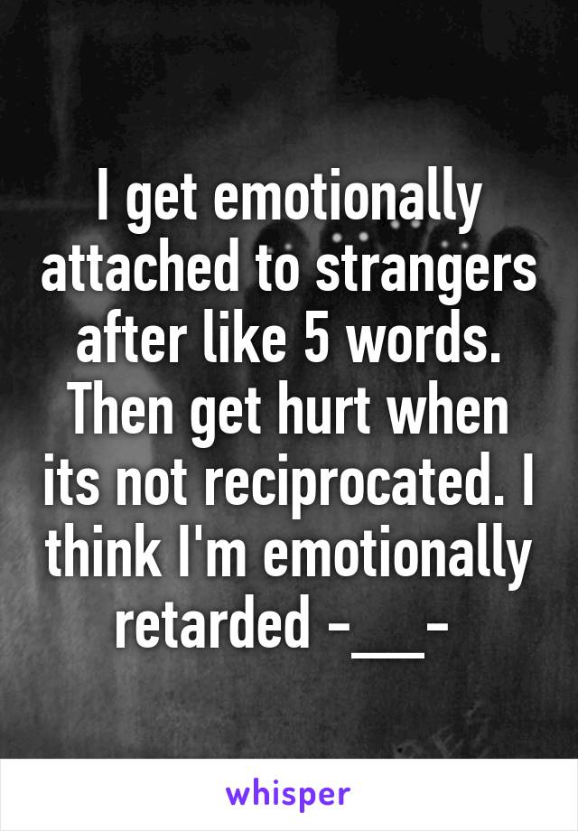 I get emotionally attached to strangers after like 5 words. Then get hurt when its not reciprocated. I think I'm emotionally retarded -__- 