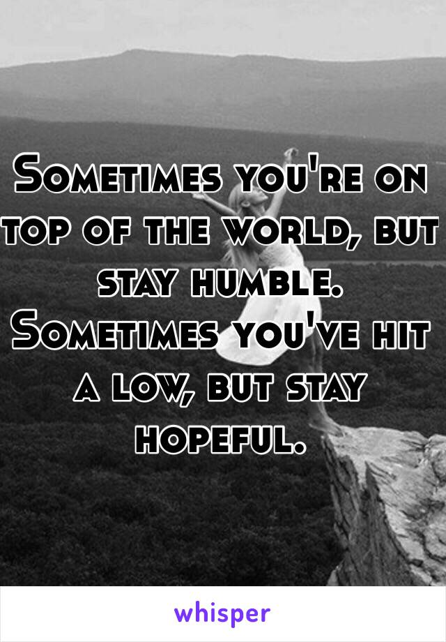 Sometimes you're on top of the world, but stay humble. 
Sometimes you've hit a low, but stay hopeful. 