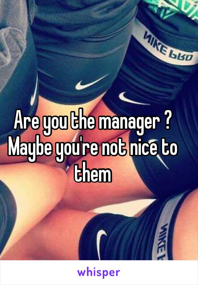 Are you the manager ? Maybe you're not nice to them 
