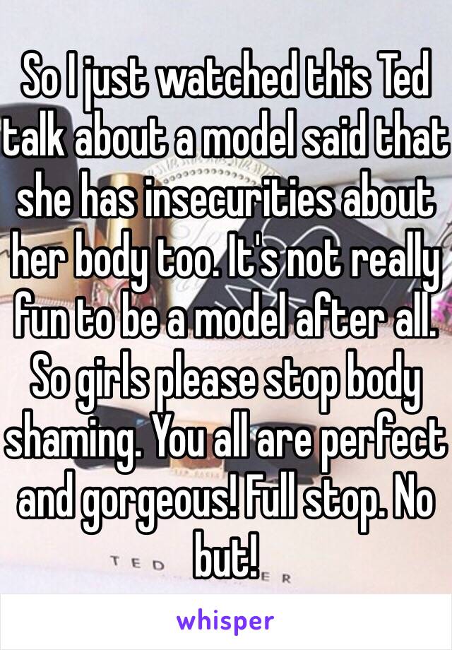 So I just watched this Ted talk about a model said that she has insecurities about her body too. It's not really fun to be a model after all. So girls please stop body shaming. You all are perfect and gorgeous! Full stop. No but!