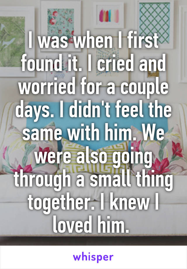 I was when I first found it. I cried and worried for a couple days. I didn't feel the same with him. We were also going through a small thing together. I knew I loved him. 