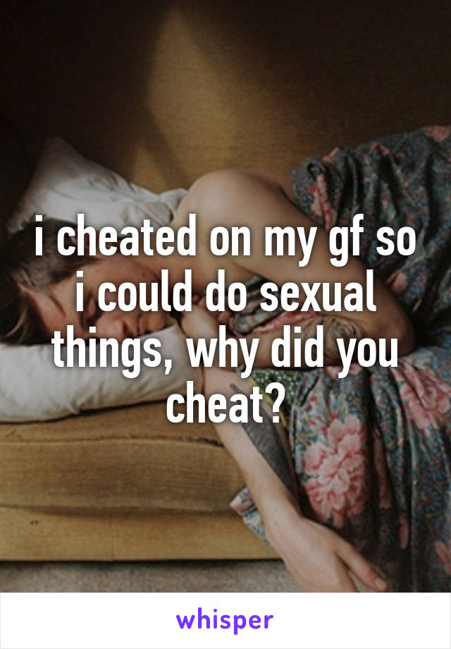 i cheated on my gf so i could do sexual things, why did you cheat?