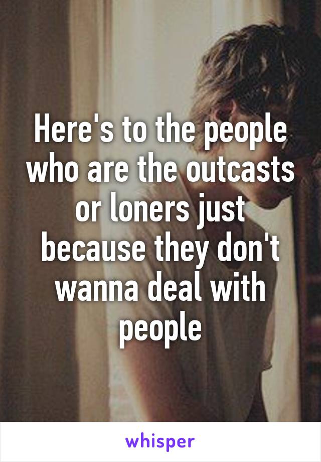 Here's to the people who are the outcasts or loners just because they don't wanna deal with people