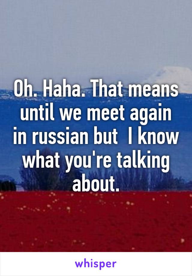 Oh. Haha. That means until we meet again in russian but  I know what you're talking about.