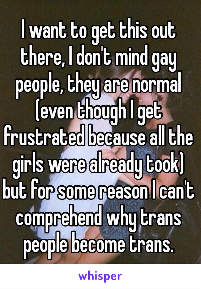 I want to get this out there, I don't mind gay people, they are normal (even though I get frustrated because all the girls were already took) but for some reason I can't comprehend why trans people become trans.