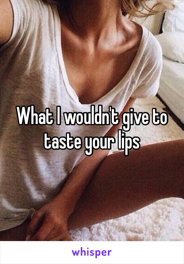 What I wouldn't give to taste your lips