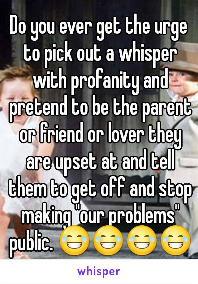 Do you ever get the urge to pick out a whisper with profanity and pretend to be the parent or friend or lover they are upset at and tell them to get off and stop making "our problems" public. 😂😂😂😂