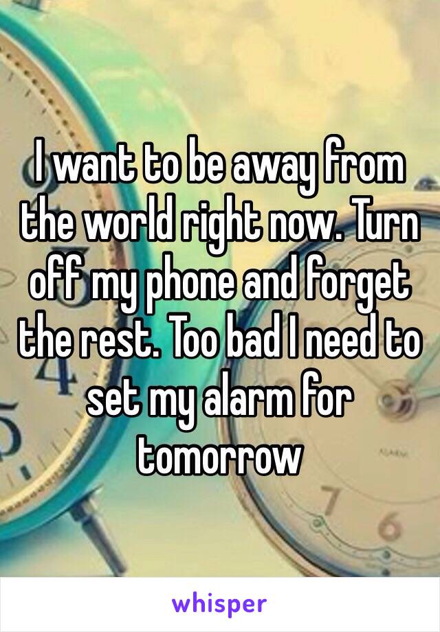 I want to be away from the world right now. Turn off my phone and forget the rest. Too bad I need to set my alarm for tomorrow 