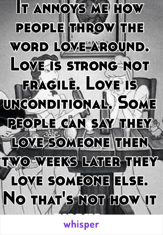 It annoys me how people throw the word love around. Love is strong not fragile. Love is unconditional. Some people can say they love someone then two weeks later they love someone else. No that's not how it works.