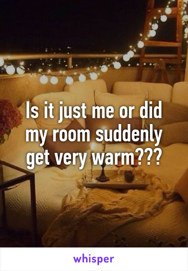 Is it just me or did my room suddenly get very warm???