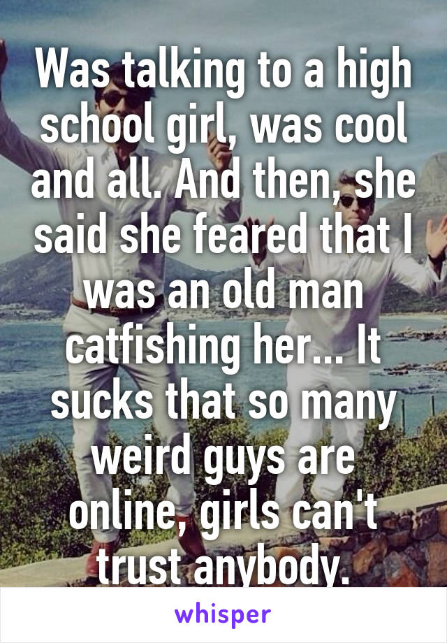 Was talking to a high school girl, was cool and all. And then, she said she feared that I was an old man catfishing her... It sucks that so many weird guys are online, girls can't trust anybody.