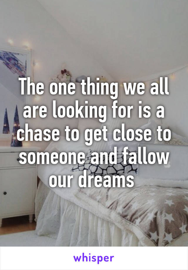 The one thing we all are looking for is a chase to get close to someone and fallow our dreams 