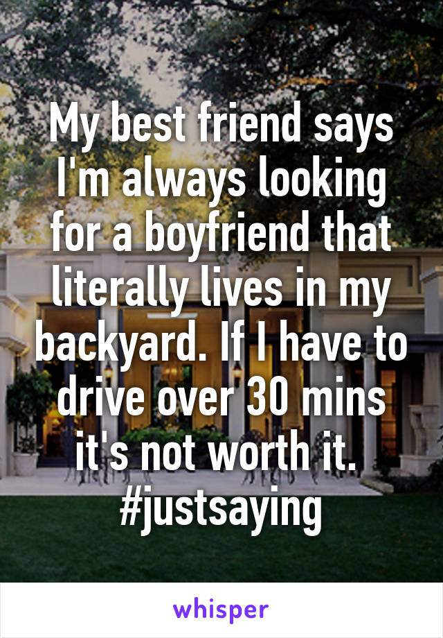 My best friend says I'm always looking for a boyfriend that literally lives in my backyard. If I have to drive over 30 mins it's not worth it.  #justsaying