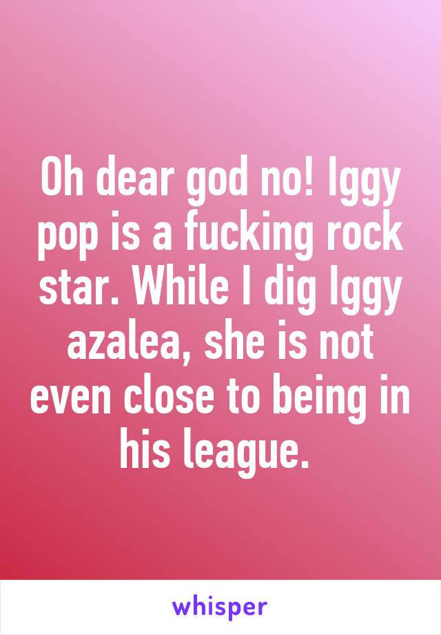 Oh dear god no! Iggy pop is a fucking rock star. While I dig Iggy azalea, she is not even close to being in his league. 