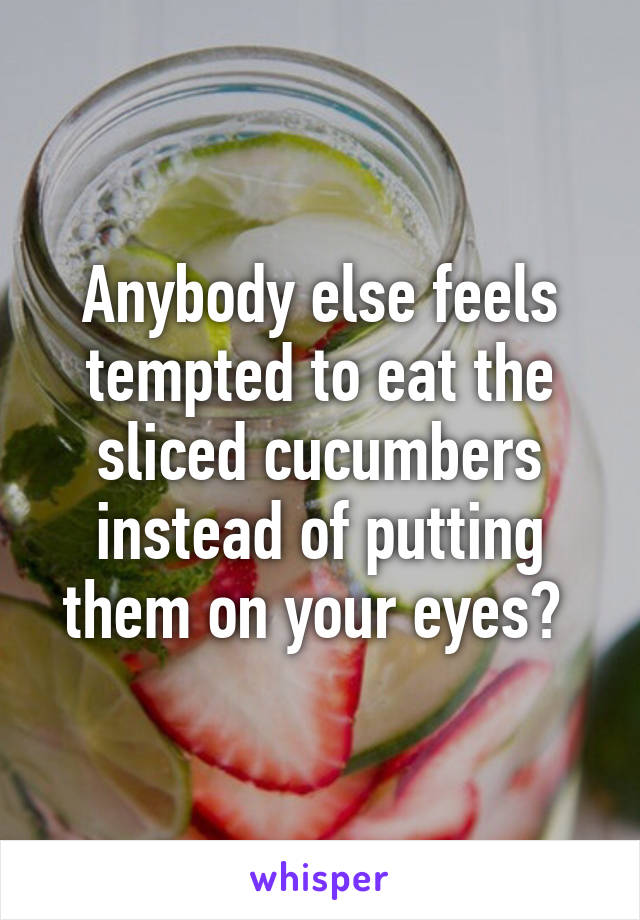 Anybody else feels tempted to eat the sliced cucumbers instead of putting them on your eyes? 