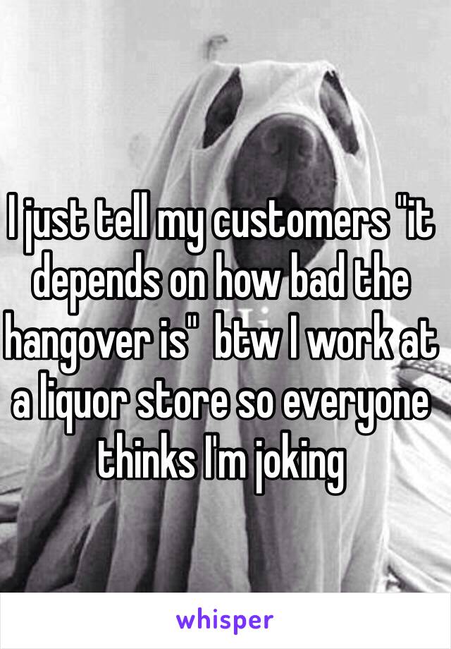 I just tell my customers "it depends on how bad the hangover is"  btw I work at a liquor store so everyone thinks I'm joking