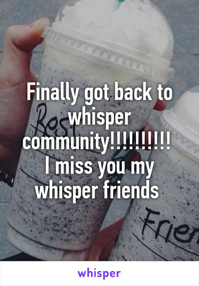 Finally got back to whisper community!!!!!!!!!! 
I miss you my whisper friends 