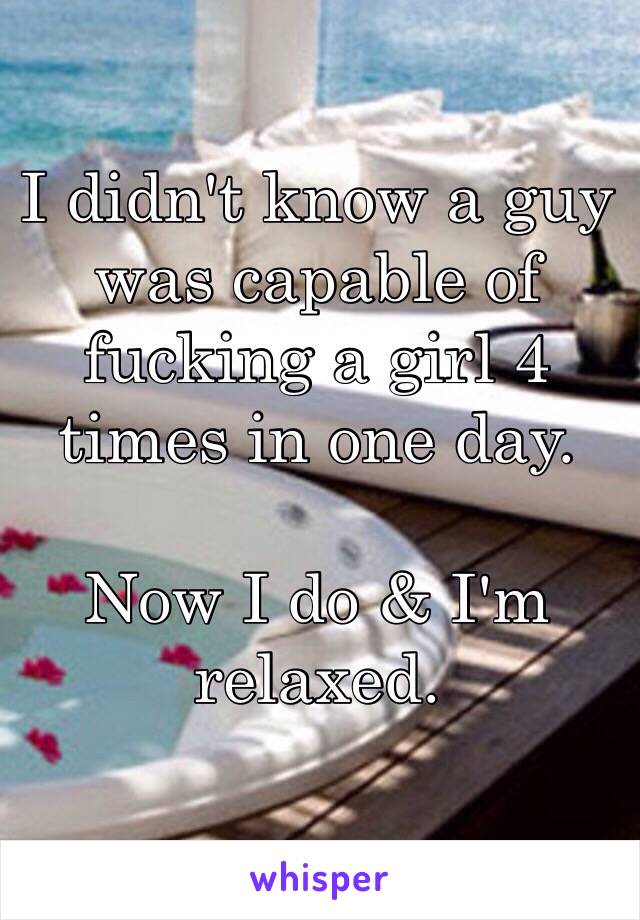 I didn't know a guy was capable of fucking a girl 4 times in one day. 

Now I do & I'm relaxed. 