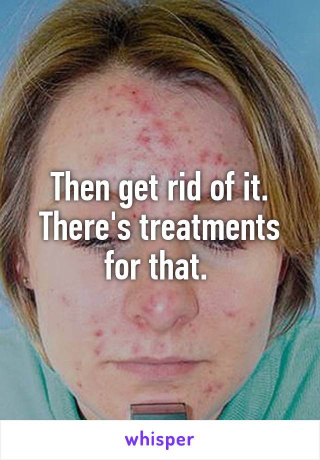 Then get rid of it.
There's treatments for that. 