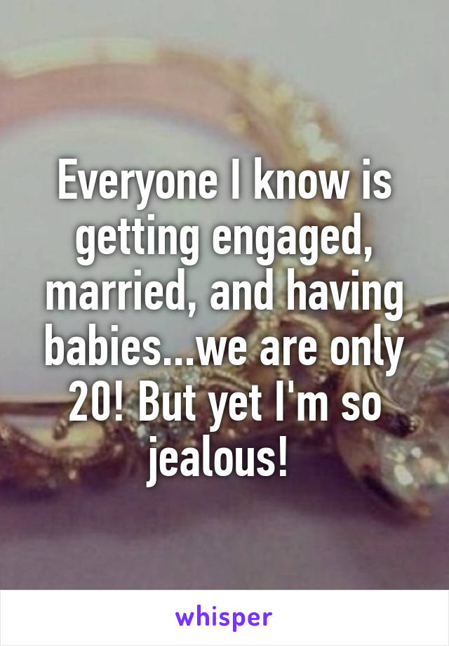 Everyone I know is getting engaged, married, and having babies...we are only 20! But yet I'm so jealous! 