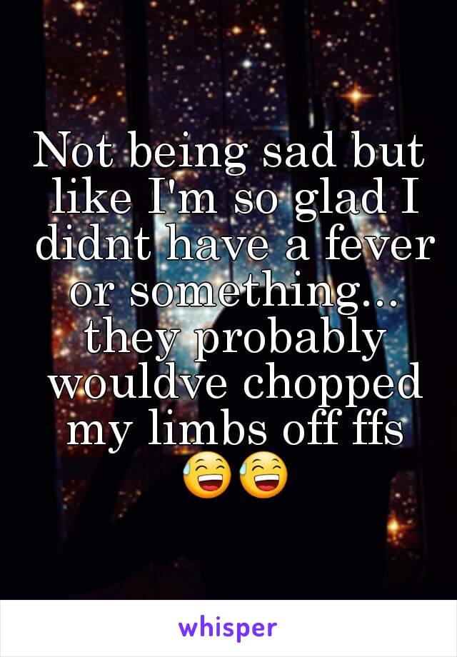 Not being sad but like I'm so glad I didnt have a fever or something... they probably wouldve chopped my limbs off ffs 😅😅