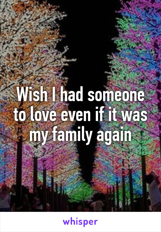 Wish I had someone to love even if it was my family again