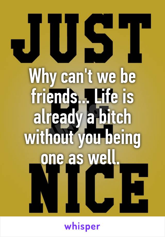 Why can't we be friends... Life is already a bitch without you being one as well. 