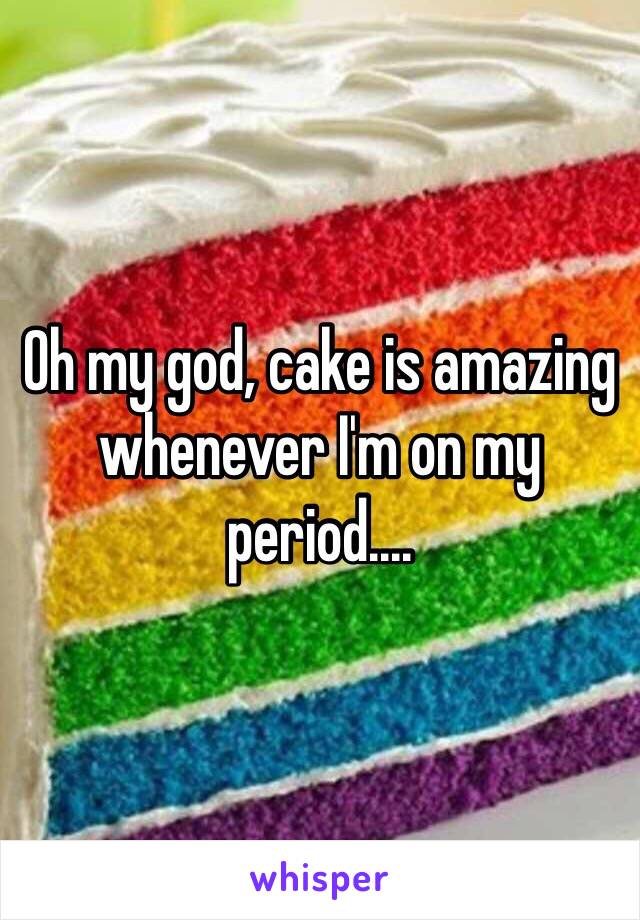 Oh my god, cake is amazing whenever I'm on my period....