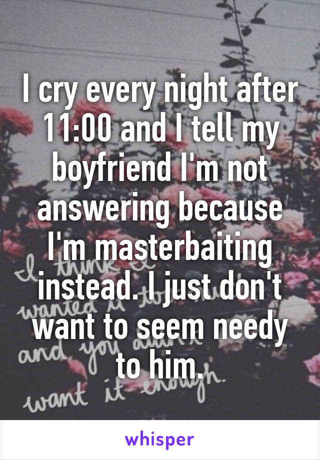 I cry every night after 11:00 and I tell my boyfriend I'm not answering because I'm masterbaiting instead. I just don't want to seem needy to him.