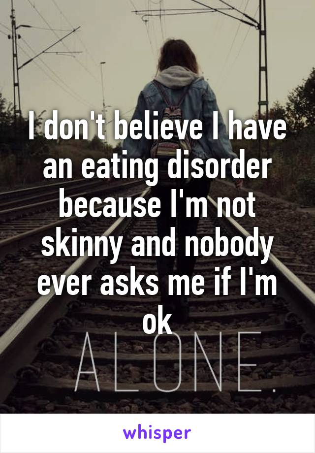 I don't believe I have an eating disorder because I'm not skinny and nobody ever asks me if I'm ok
