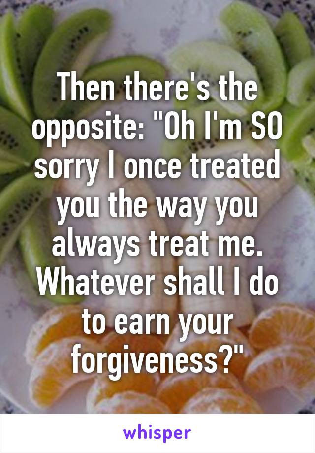 Then there's the opposite: "Oh I'm SO sorry I once treated you the way you always treat me. Whatever shall I do to earn your forgiveness?"