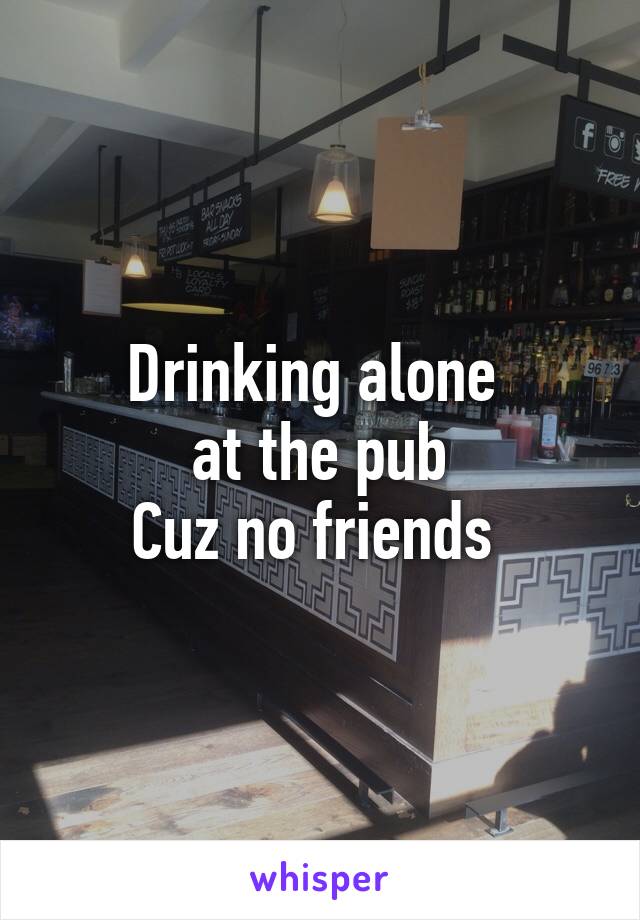 Drinking alone 
at the pub
Cuz no friends 