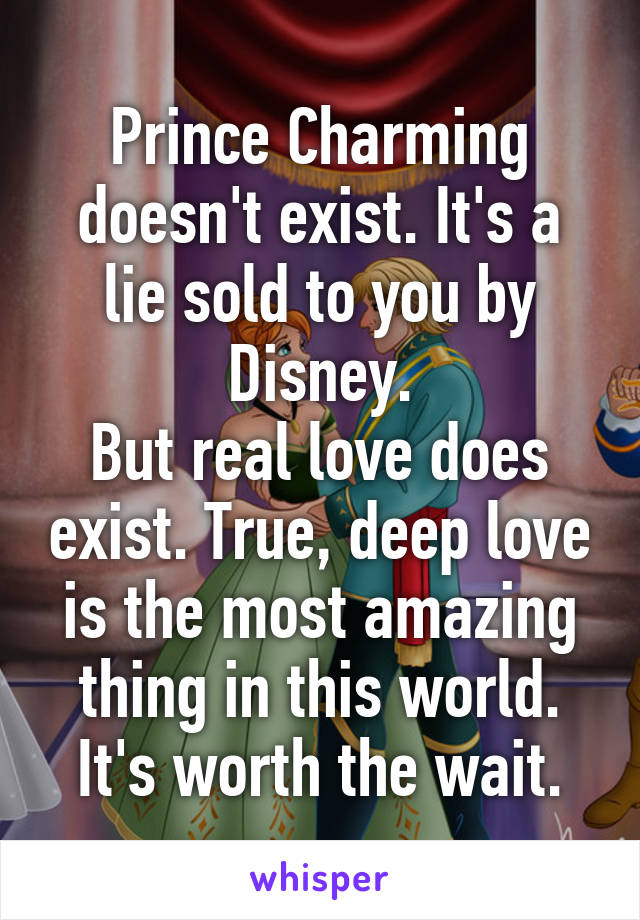 Prince Charming doesn't exist. It's a lie sold to you by Disney.
But real love does exist. True, deep love is the most amazing thing in this world. It's worth the wait.