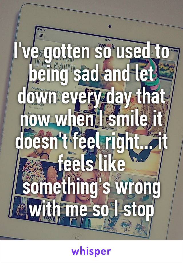 I've gotten so used to being sad and let down every day that now when I smile it doesn't feel right... it feels like something's wrong with me so I stop