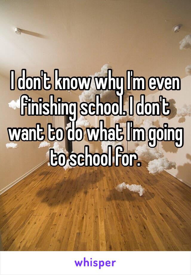 I don't know why I'm even finishing school. I don't want to do what I'm going to school for. 