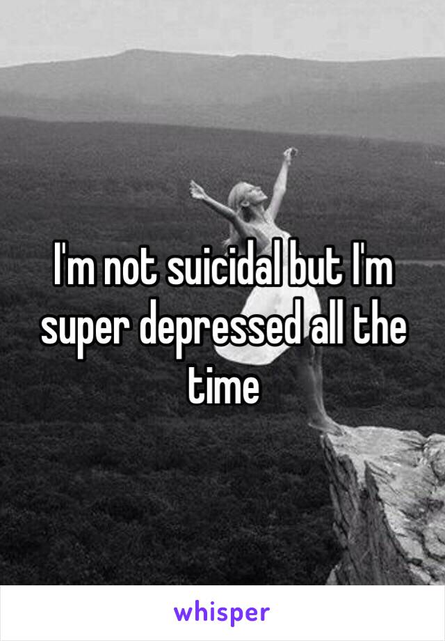 I'm not suicidal but I'm super depressed all the time 